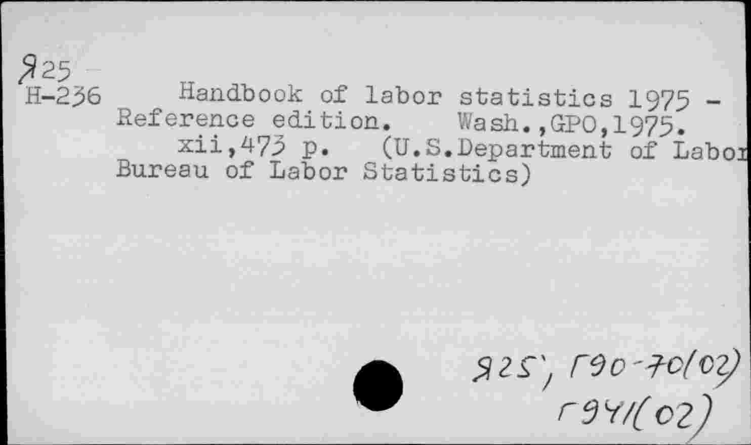 ﻿?25
H-236
Handbook of labor statistics 1975 -Reference edition. Wash.,GPO,1975.
xii,473 p. (U.S.Department of Laboi Bureau of Labor Statistics)
rSo-Klty rn/(o2^